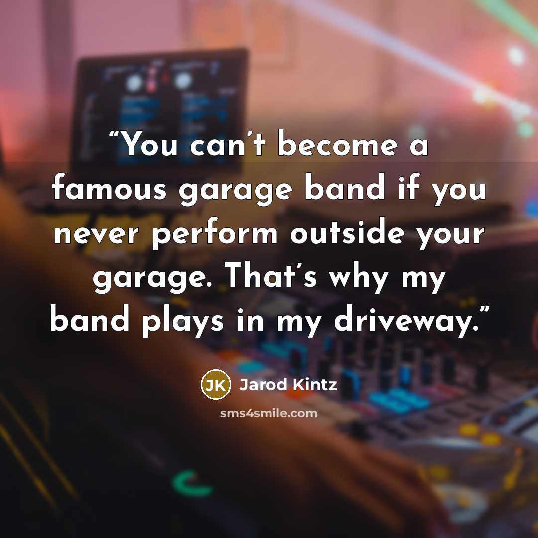 “You can’t become a famous garage band if you never perform outside your garage. That’s why my band plays in my driveway.” quote by Jarod Kintz