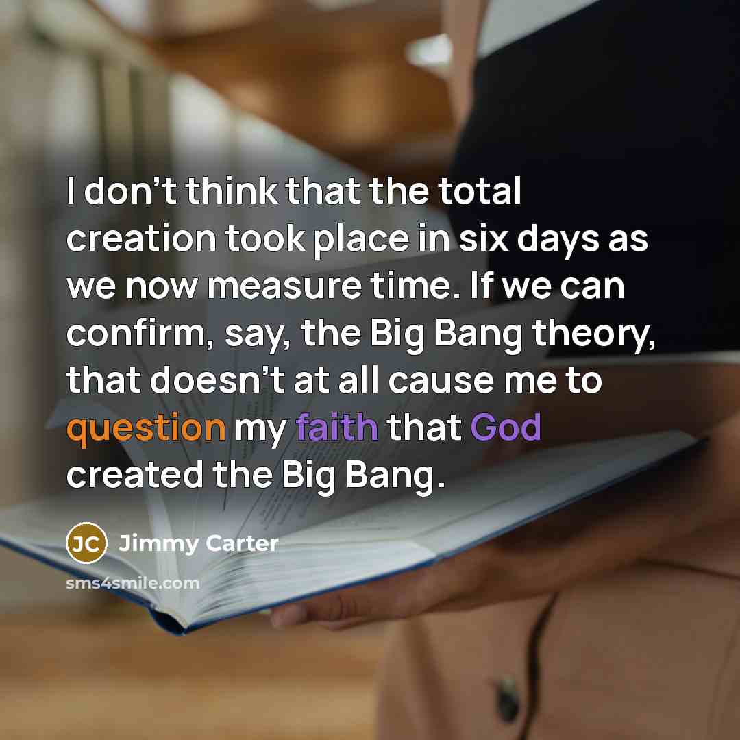 “I don't think that the total creation took place in six days as we now measure time. If we can confirm, say, the Big Bang theory, that doesn't at all cause me to question my faith that God created the Big Bang.” quote by Jimmy Carter