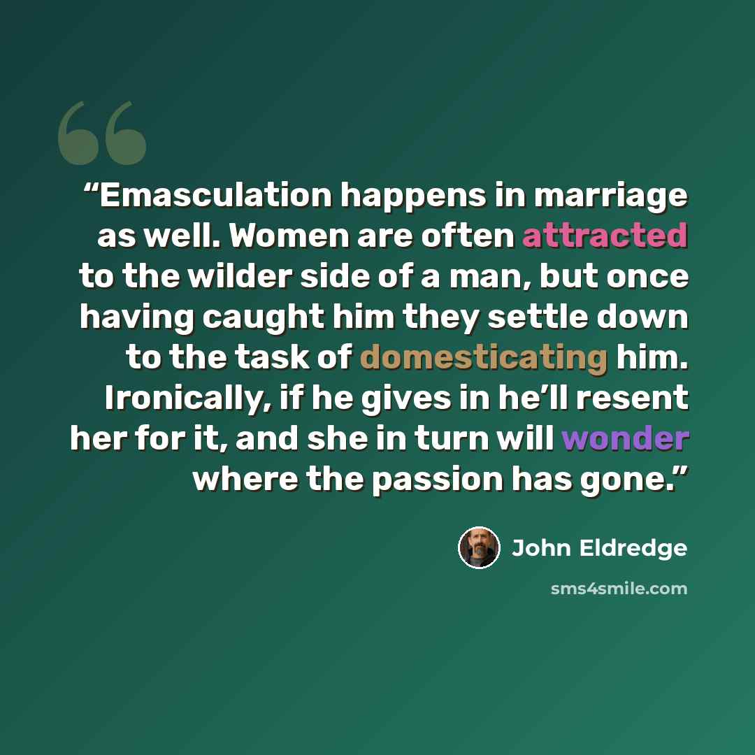 “Emasculation happens in marriage as well. Women are often attracted to the wilder side of a man, but once having caught him they settle down to the task of domesticating him. Ironically, if he gives in he’ll resent her for it, and she in turn will wonder where the passion has gone.” quote by John Eldredge