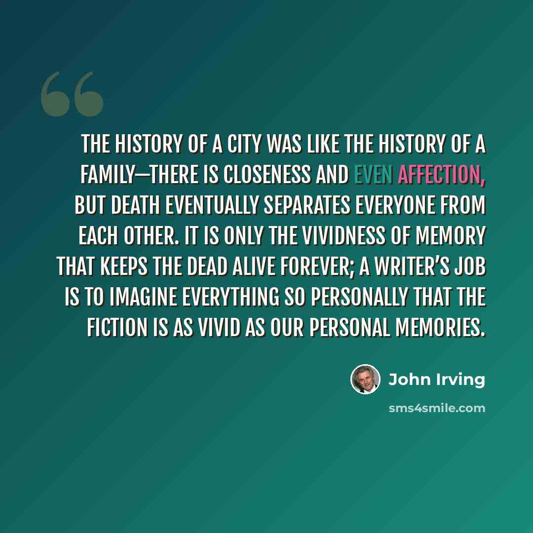 “The history of a city was like the history of a family—there is closeness and even affection, but death eventually separates everyone from each other. It is only the vividness of memory that keeps the dead alive forever; a writer’s job is to imagine everything so personally that the fiction is as…” quote by John Irving