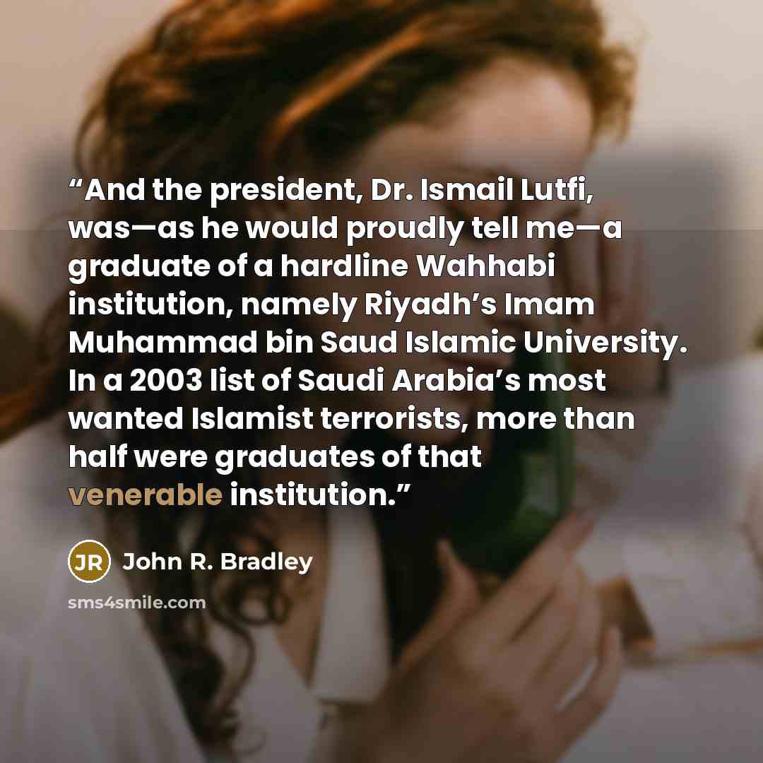 “And the president, Dr. Ismail Lutfi, was—as he would proudly tell me—a graduate of a hardline Wahhabi institution, namely Riyadh’s Imam Muhammad bin Saud Islamic University. In a 2003 list of Saudi Arabia’s most wanted Islamist terrorists, more than half were graduates of that venerable institution.” quote by John R. Bradley
