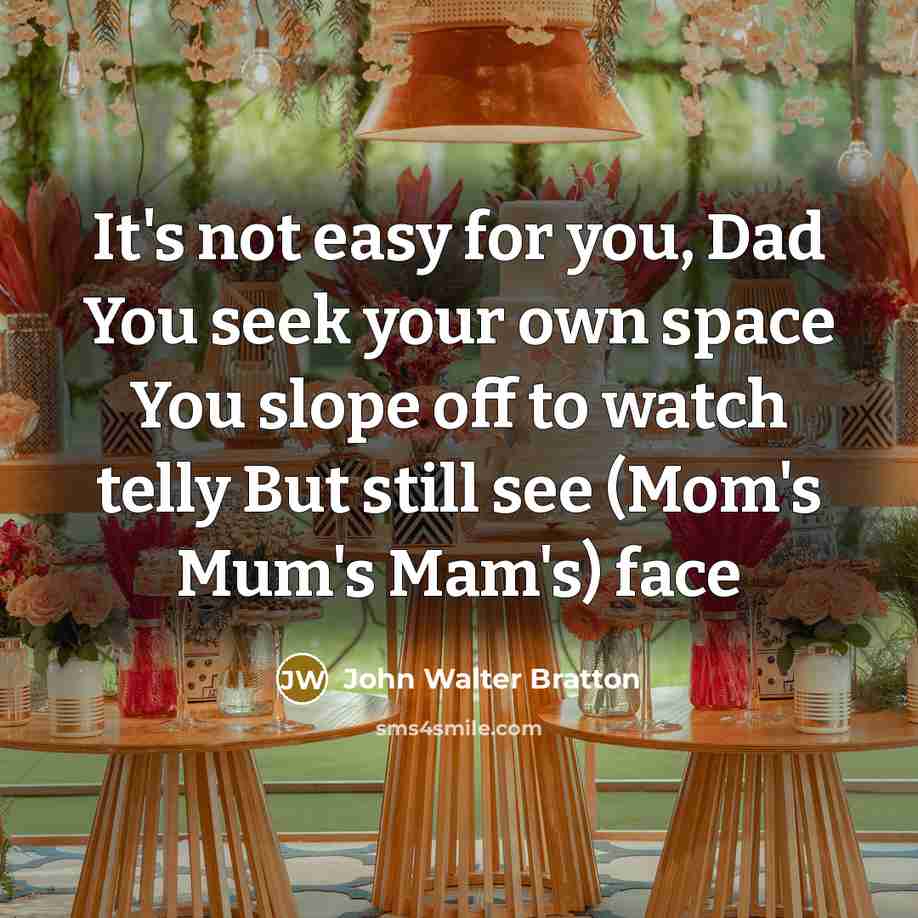 “It's not easy for you, Dad You seek your own space You slope off to watch telly But still see (Mom's Mum's Mam's) face” quote by John Walter Bratton