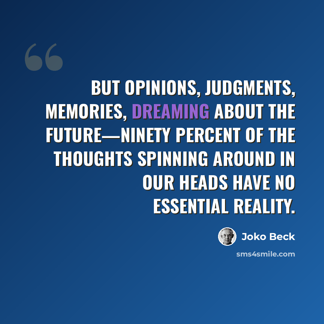 “But opinions, judgments, memories, dreaming about the future—ninety percent of the thoughts spinning around in our heads have no essential reality.” quote by Joko Beck