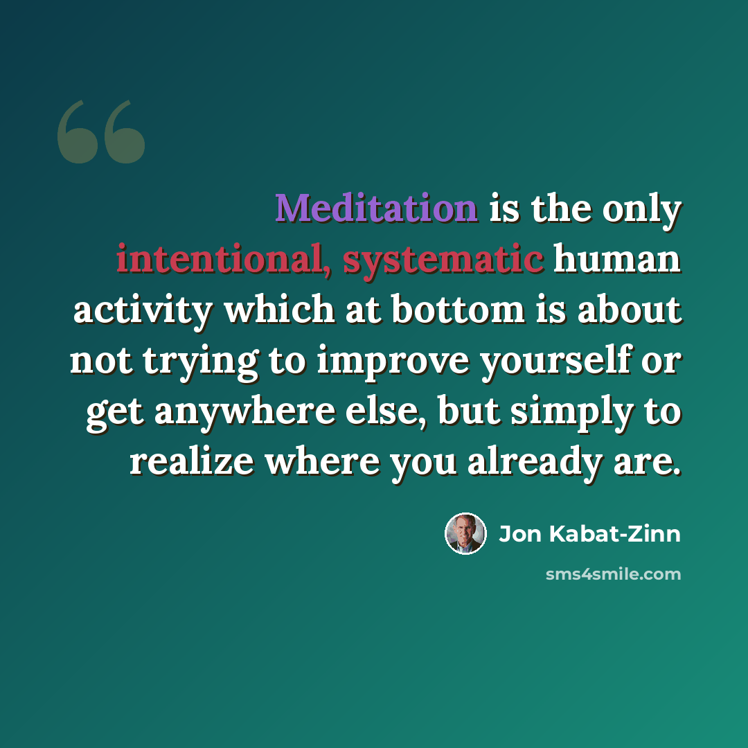 “Meditation is the only intentional, systematic human activity which at bottom is about not trying to improve yourself or get anywhere else, but simply to realize where you already are.” quote by Jon Kabat-Zinn