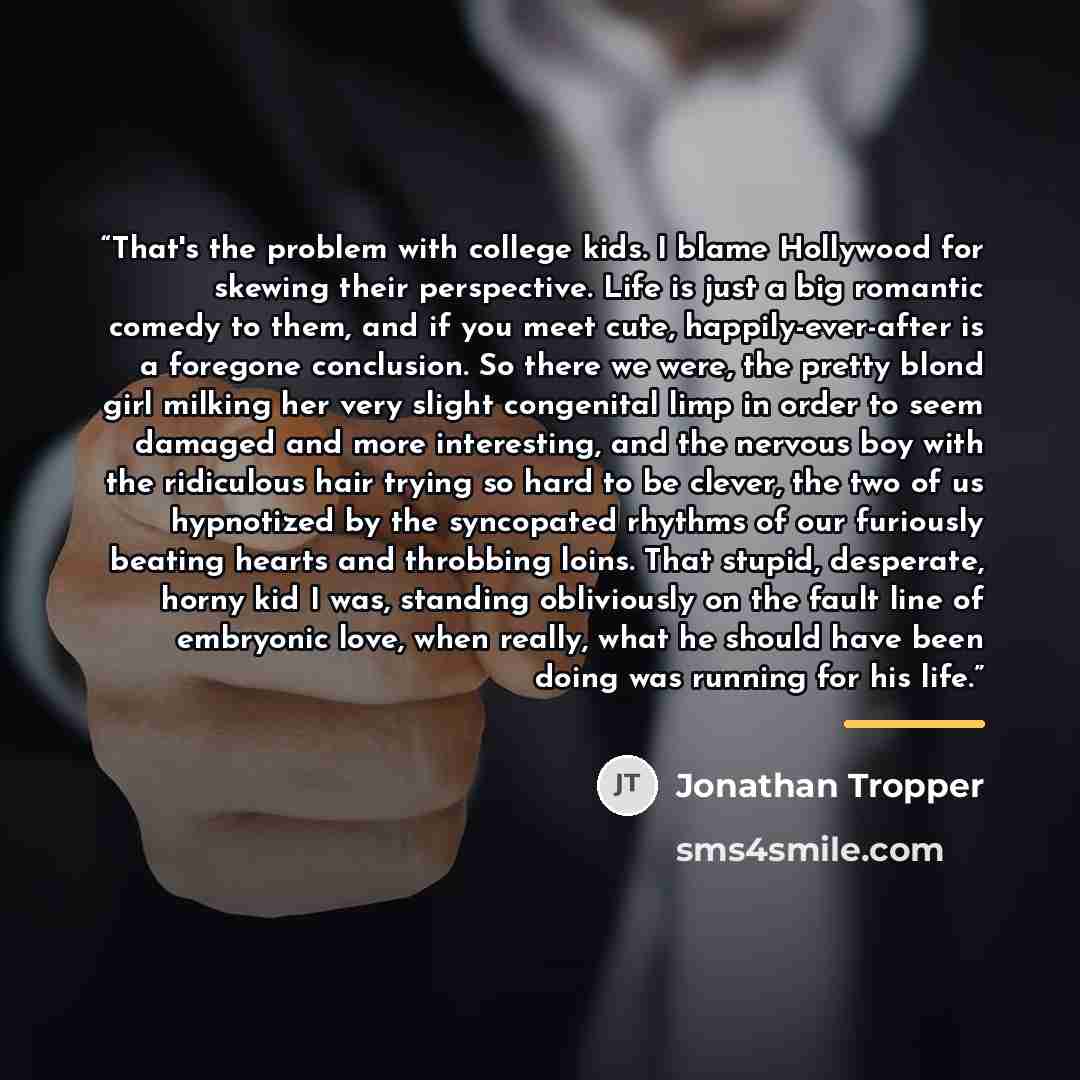 “That's the problem with college kids. I blame Hollywood for skewing their perspective. Life is just a big romantic comedy to them, and if you meet cute, happily-ever-after is a foregone conclusion. So there we were, the pretty blond girl milking her very slight congenital limp in order to seem…” quote by Jonathan Tropper