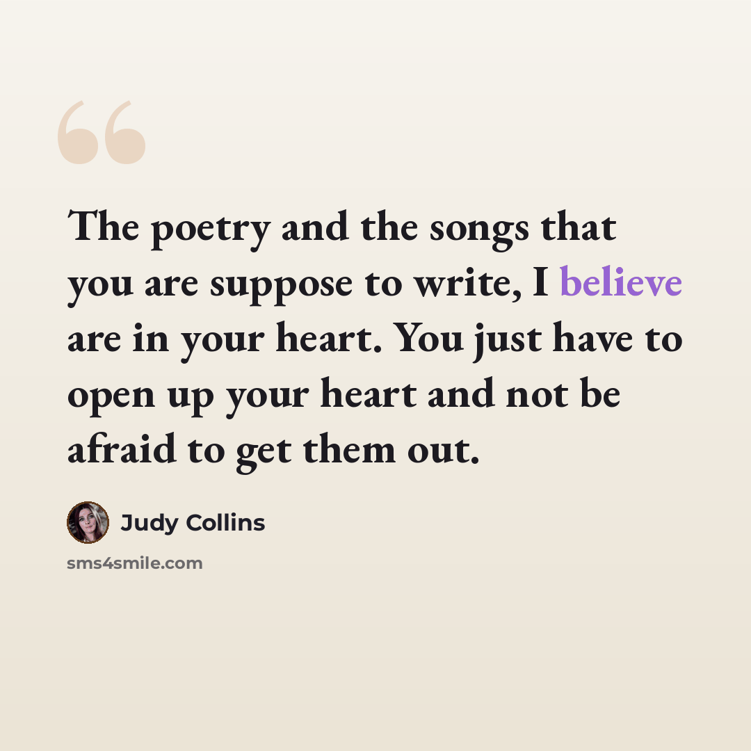“The poetry and the songs that you are suppose to write, I believe are in your heart. You just have to open up your heart and not be afraid to get them out.” quote by Judy Collins
