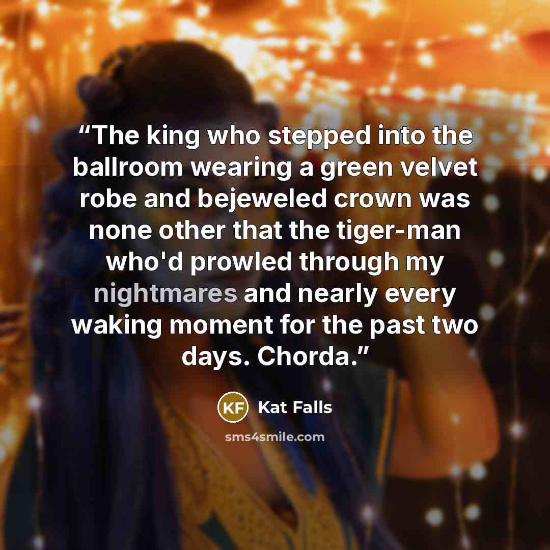 “The king who stepped into the ballroom wearing a green velvet robe and bejeweled crown was none other that the tiger-man who'd prowled through my nightmares and nearly every waking moment for the past two days. Chorda.” quote by Kat Falls