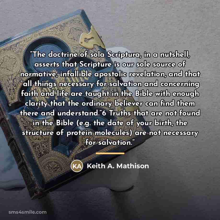 “The doctrine of sola Scriptura, in a nutshell, asserts that Scripture is our sole source of normative, infallible apostolic revelation, and that “all things necessary for salvation and concerning faith and life are taught in the Bible with enough clarity that the ordinary believer can find them…” quote by Keith A. Mathison