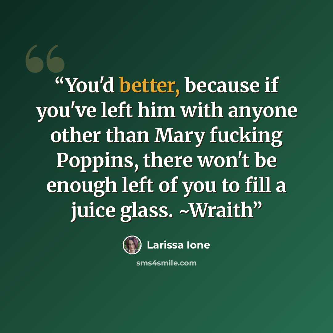 “You'd better, because if you've left him with anyone other than Mary fucking Poppins, there won't be enough left of you to fill a juice glass. ~Wraith” quote by Larissa Ione