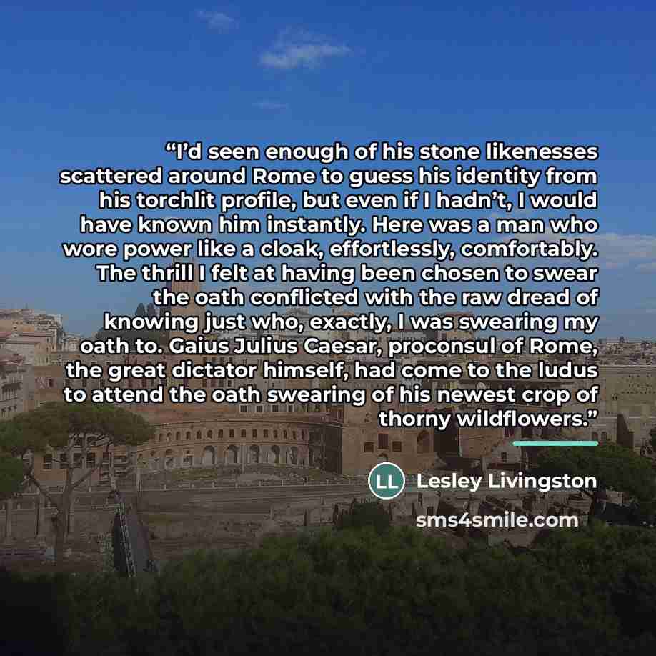 “I’d seen enough of his stone likenesses scattered around Rome to guess his identity from his torchlit profile, but even if I hadn’t, I would have known him instantly. Here was a man who wore power like a cloak, effortlessly, comfortably. The thrill I felt at having been chosen to swear the oath…” quote by Lesley Livingston