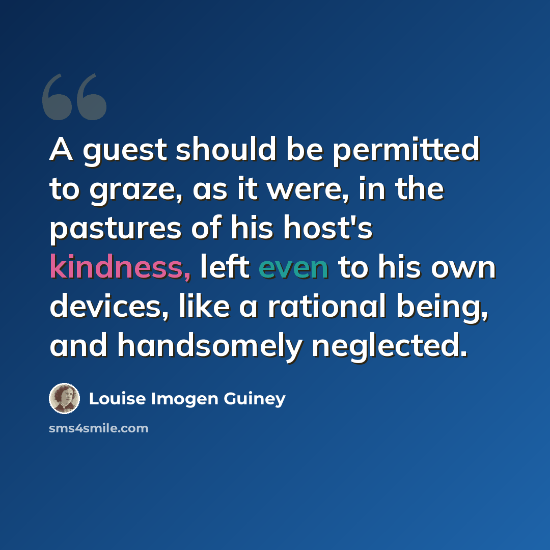 “A guest should be permitted to graze, as it were, in the pastures of his host's kindness, left even to his own devices, like a rational being, and handsomely neglected.” quote by Louise Imogen Guiney