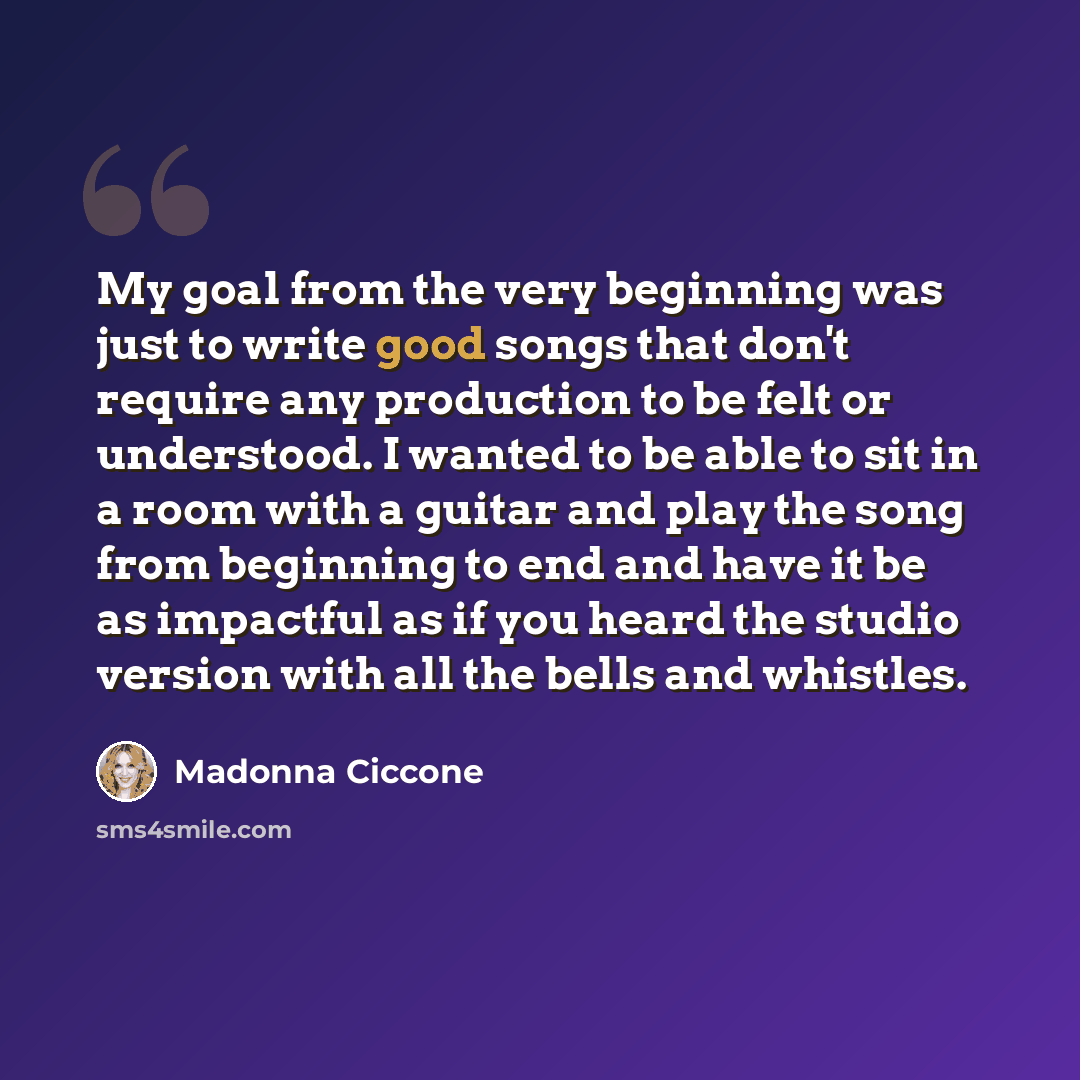 “My goal from the very beginning was just to write good songs that don't require any production to be felt or understood. I wanted to be able to sit in a room with a guitar and play the song from beginning to end and have it be as impactful as if you heard the studio version with all the bells and…” quote by Madonna Ciccone