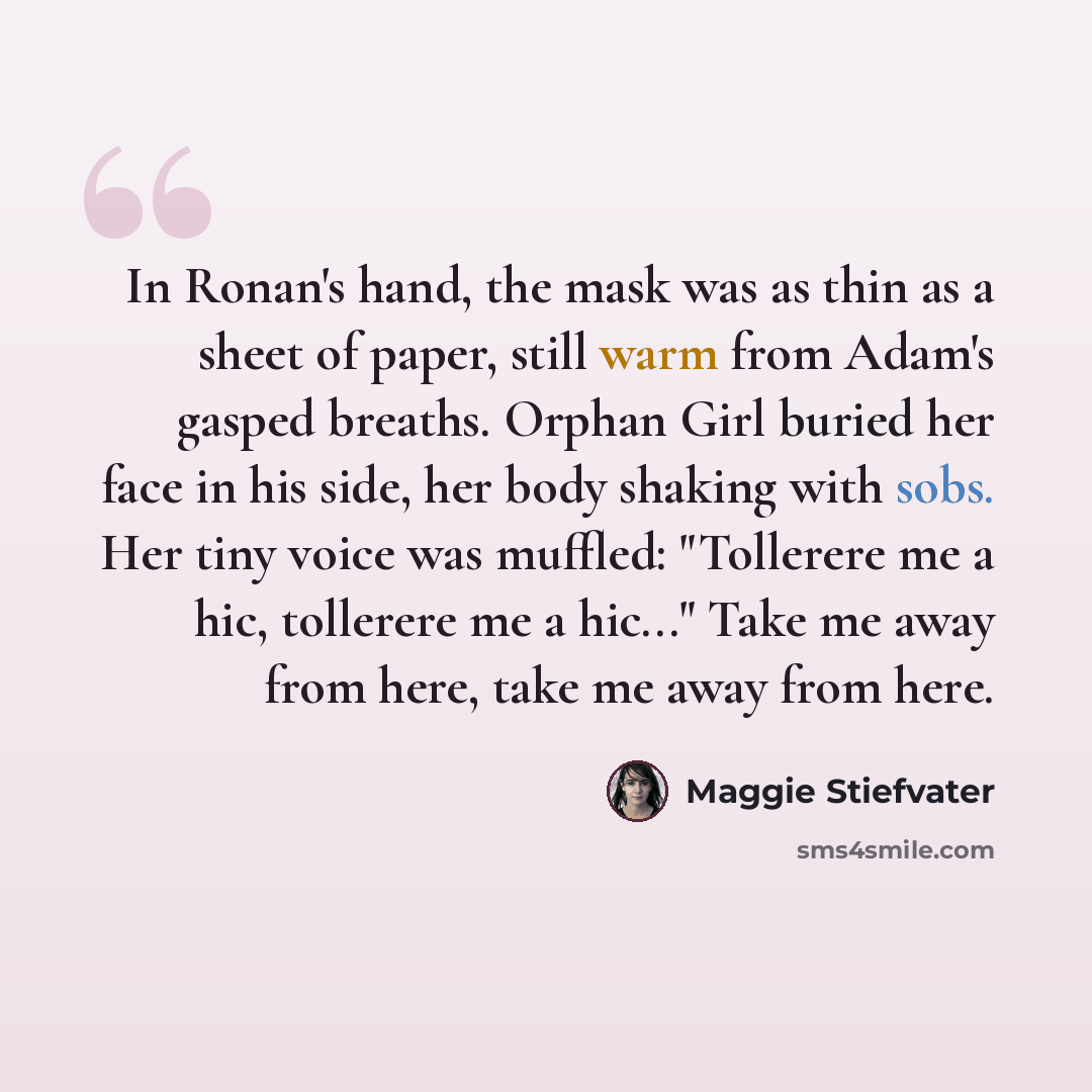 “In Ronan's hand, the mask was as thin as a sheet of paper, still warm from Adam's gasped breaths. Orphan Girl buried her face in his side, her body shaking with sobs. Her tiny voice was muffled: "Tollerere me a hic, tollerere me a hic..." Take me away from here, take me away from here.” quote by Maggie Stiefvater