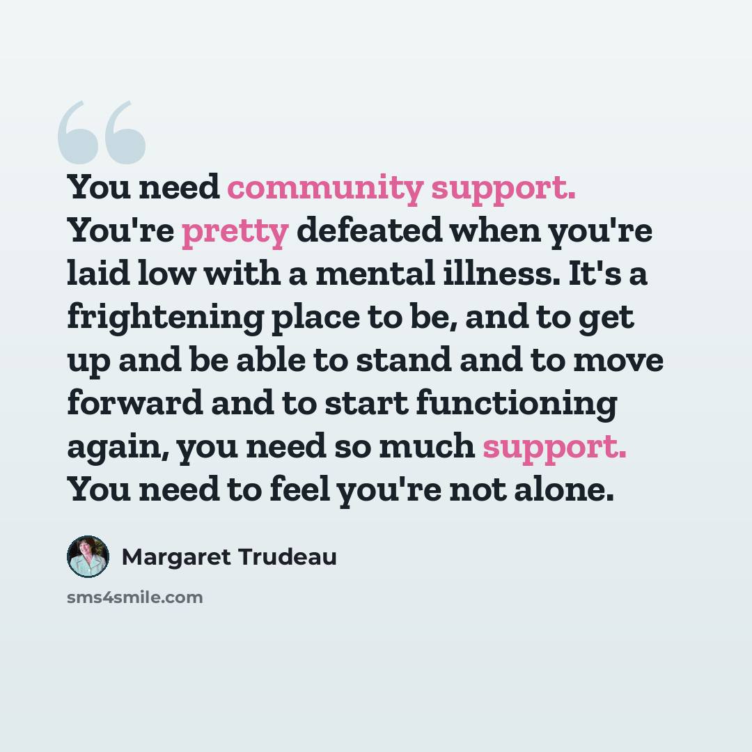 “You need community support. You're pretty defeated when you're laid low with a mental illness. It's a frightening place to be, and to get up and be able to stand and to move forward and to start functioning again, you need so much support. You need to feel you're not alone.” quote by Margaret Trudeau