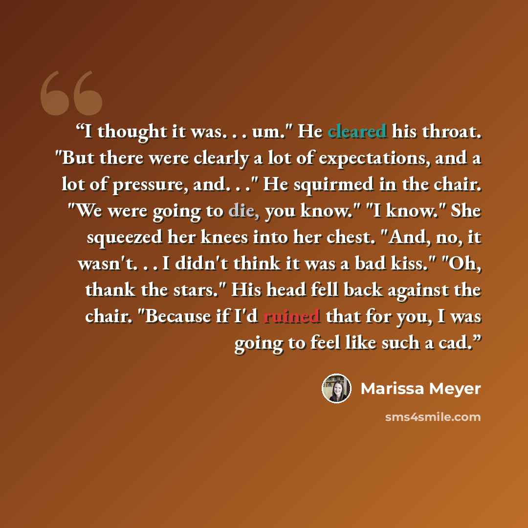 “I thought it was. . . um." He cleared his throat. "But there were clearly a lot of expectations, and a lot of pressure, and. . ." He squirmed in the chair. "We were going to die, you know." "I know." She squeezed her knees into her chest. "And, no, it wasn't. . . I didn't think it was a bad kiss."…” quote by Marissa Meyer