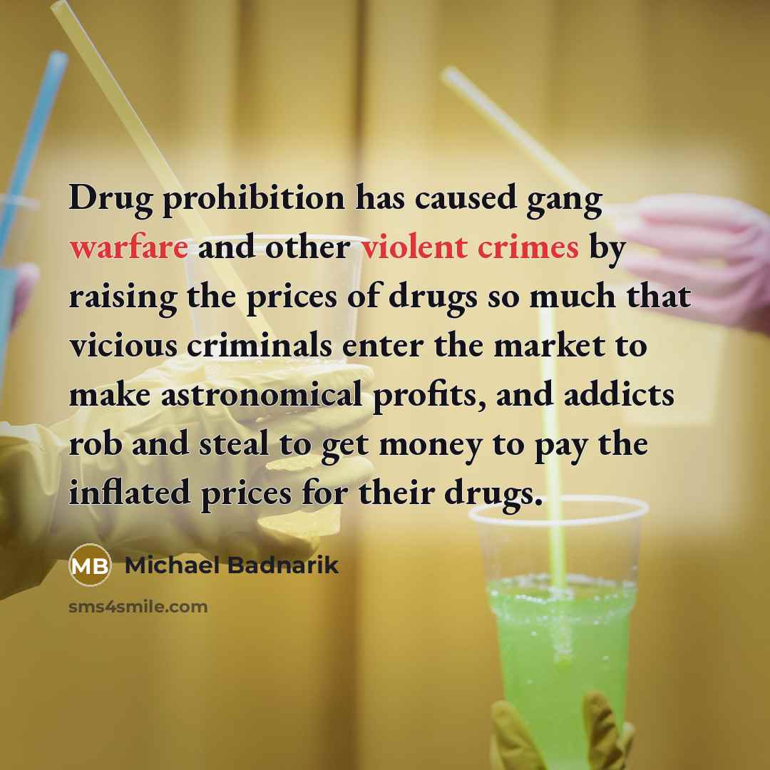 “Drug prohibition has caused gang warfare and other violent crimes by raising the prices of drugs so much that vicious criminals enter the market to make astronomical profits, and addicts rob and steal to get money to pay the inflated prices for their drugs.” quote by Michael Badnarik