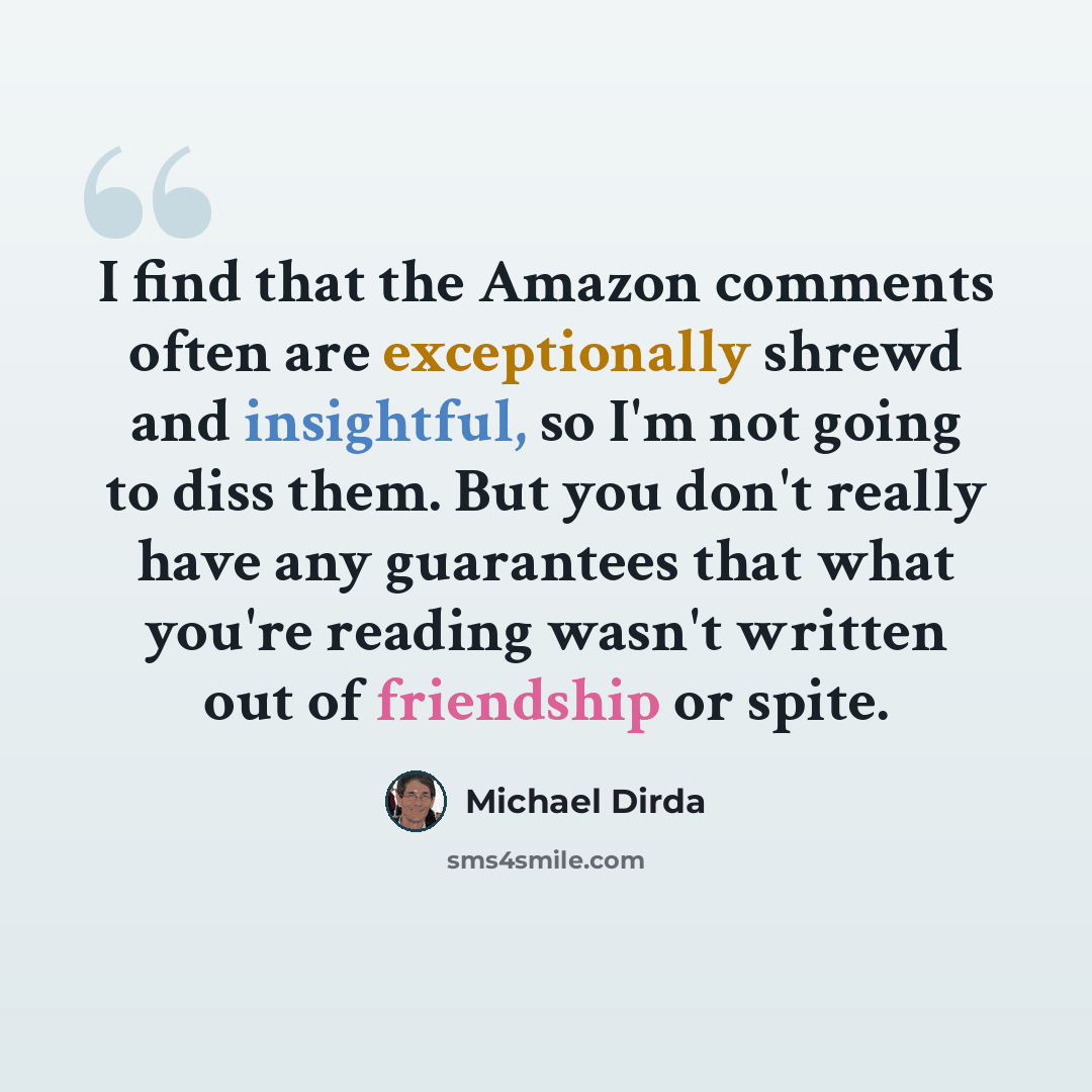 “I find that the Amazon comments often are exceptionally shrewd and insightful, so I'm not going to diss them. But you don't really have any guarantees that what you're reading wasn't written out of friendship or spite.” quote by Michael Dirda