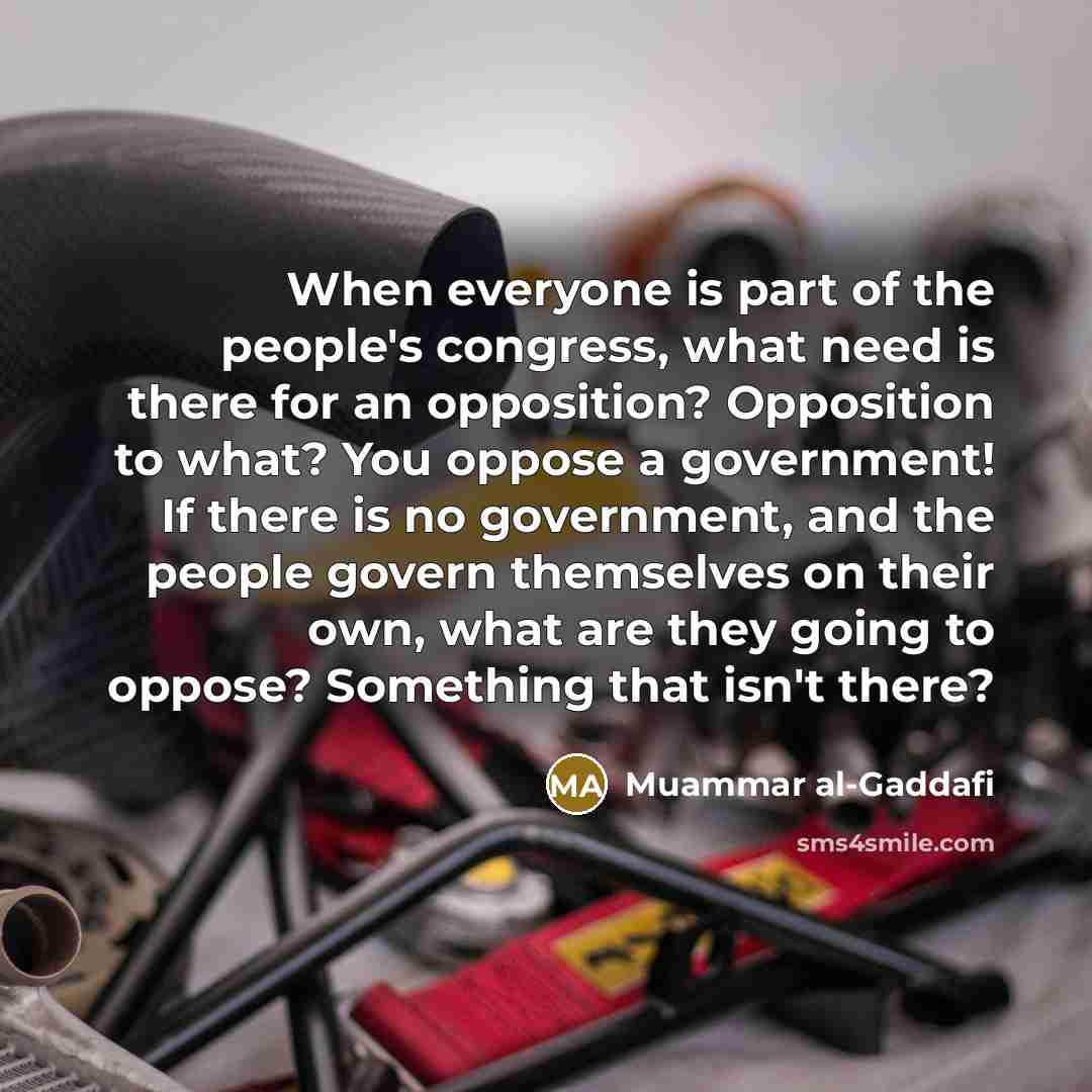 “When everyone is part of the people's congress, what need is there for an opposition? Opposition to what? You oppose a government! If there is no government, and the people govern themselves on their own, what are they going to oppose? Something that isn't there?” quote by Muammar al-Gaddafi