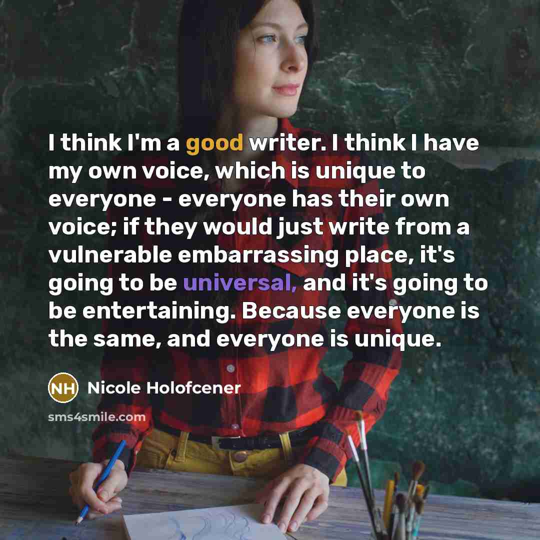 “I think I'm a good writer. I think I have my own voice, which is unique to everyone - everyone has their own voice; if they would just write from a vulnerable embarrassing place, it's going to be universal, and it's going to be entertaining. Because everyone is the same, and everyone is unique.” quote by Nicole Holofcener