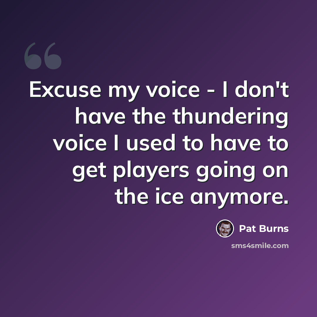“Excuse my voice - I don't have the thundering voice I used to have to get players going on the ice anymore.” quote by Pat Burns