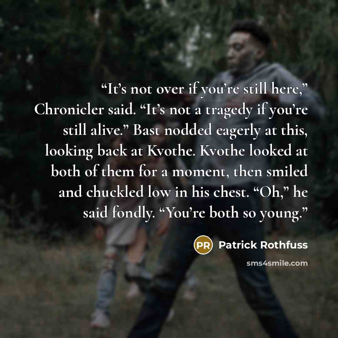 “It’s not over if you’re still here,” Chronicler said. “It’s not a tragedy if you’re still alive.” Bast nodded eagerly at this, looking back at Kvothe. Kvothe looked at both of them for a moment, then smiled and chuckled low in his chest. “Oh,” he said fondly. “You’re both so young.” quote by Patrick Rothfuss