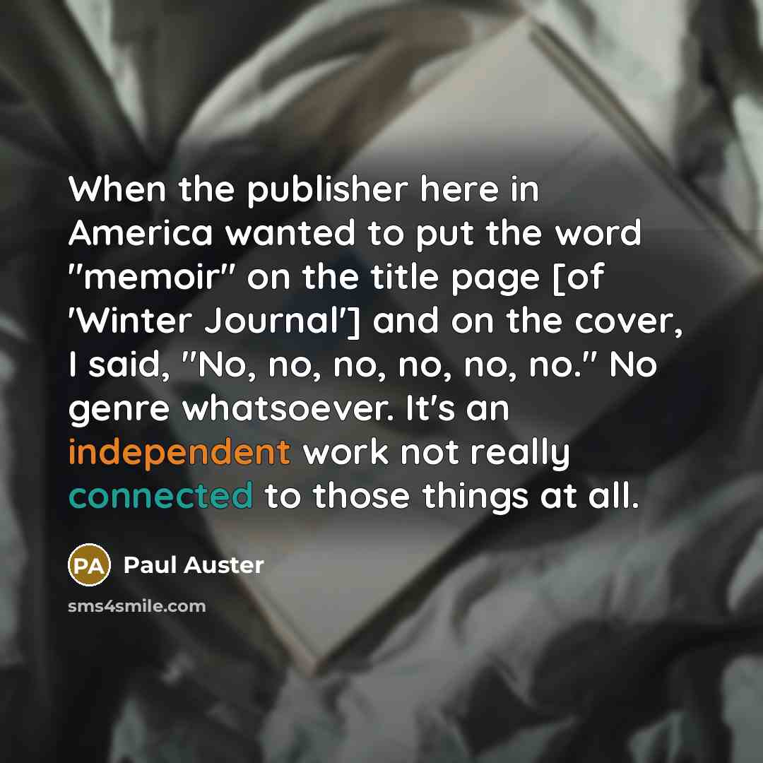 “When the publisher here in America wanted to put the word "memoir" on the title page [of 'Winter Journal'] and on the cover, I said, "No, no, no, no, no, no." No genre whatsoever. It's an independent work not really connected to those things at all.” quote by Paul Auster