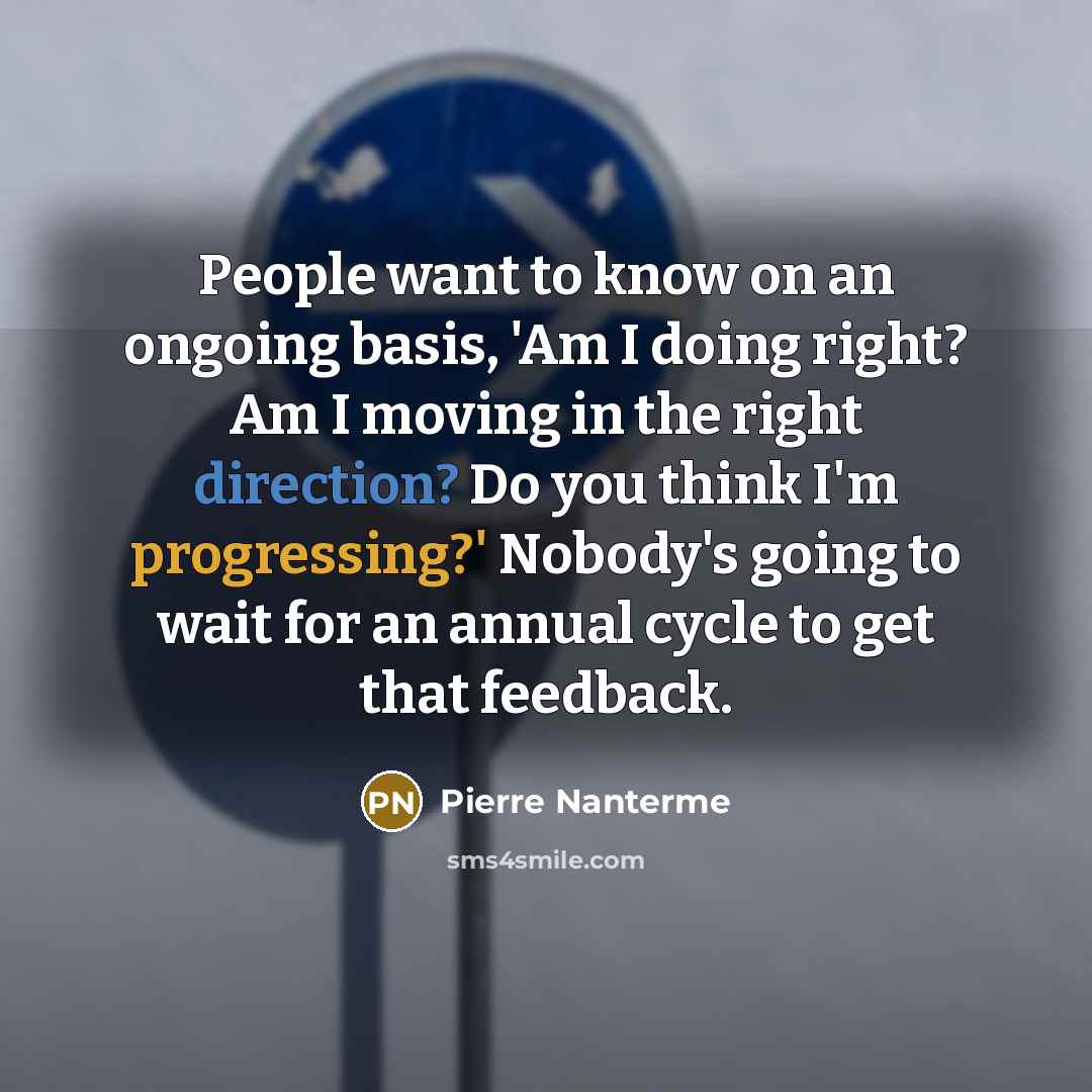 “People want to know on an ongoing basis, 'Am I doing right? Am I moving in the right direction? Do you think I'm progressing?' Nobody's going to wait for an annual cycle to get that feedback.” quote by Pierre Nanterme