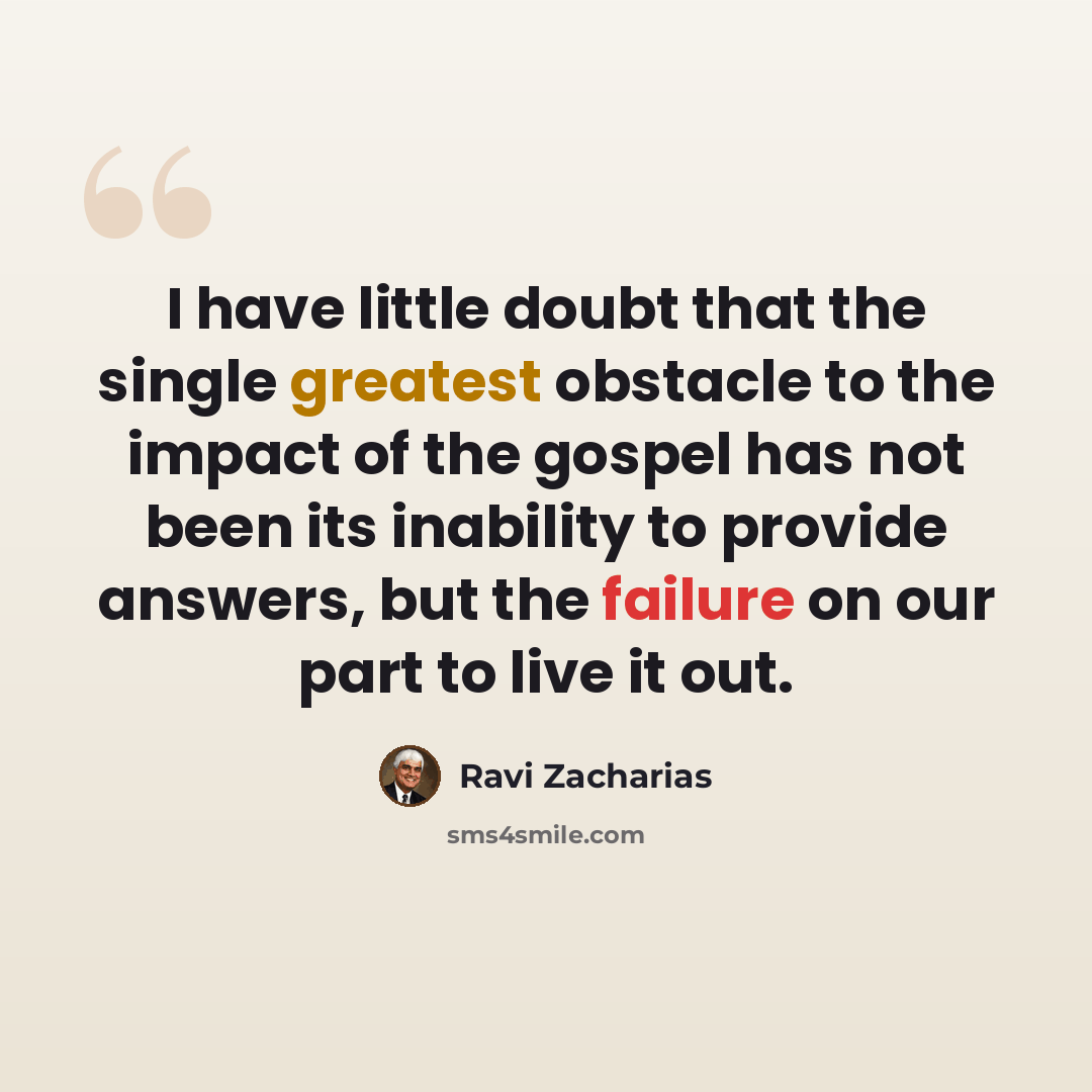 “I have little doubt that the single greatest obstacle to the impact of the gospel has not been its inability to provide answers, but the failure on our part to live it out.” quote by Ravi Zacharias