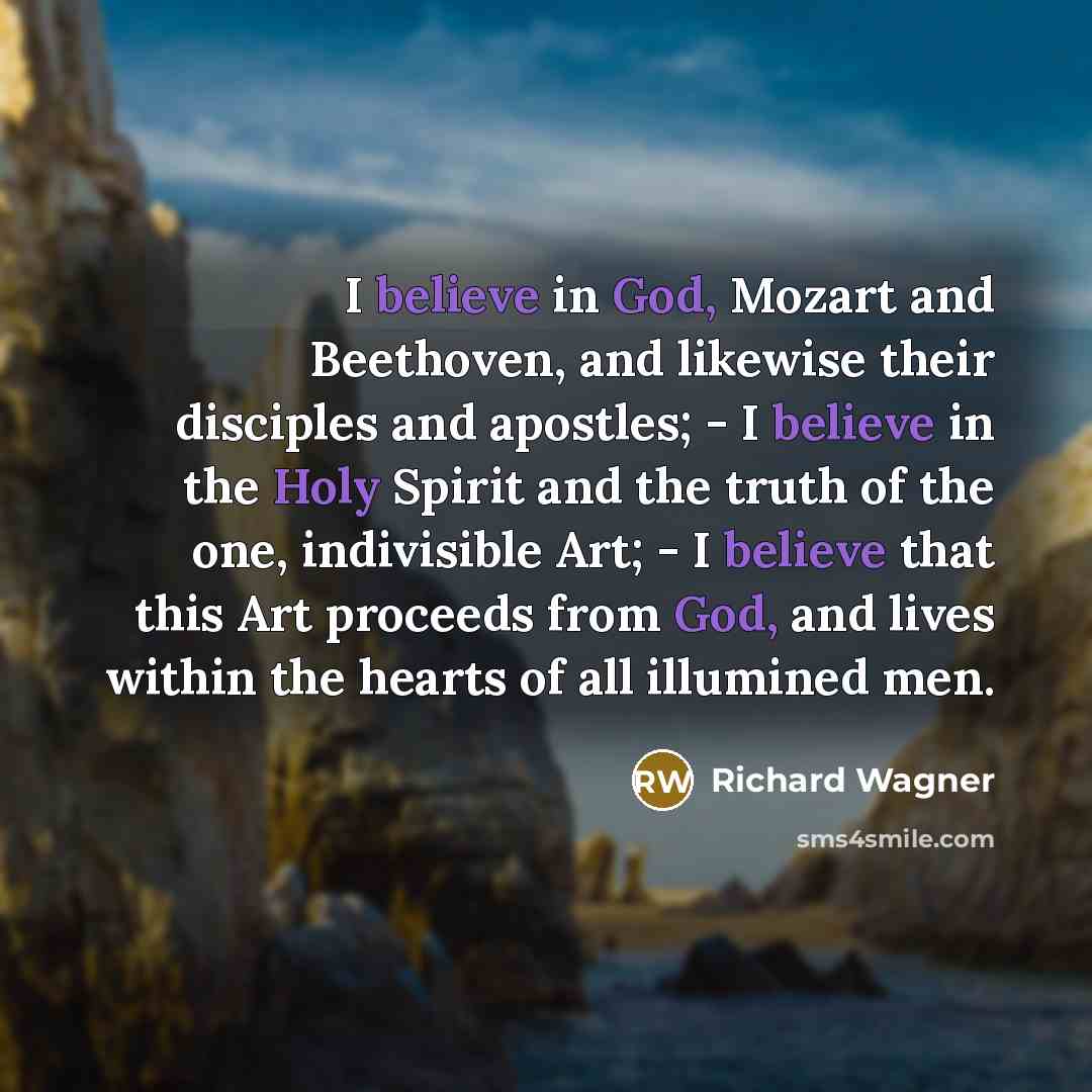 “I believe in God, Mozart and Beethoven, and likewise their disciples and apostles; - I believe in the Holy Spirit and the truth of the one, indivisible Art; - I believe that this Art proceeds from God, and lives within the hearts of all illumined men.” quote by Richard Wagner