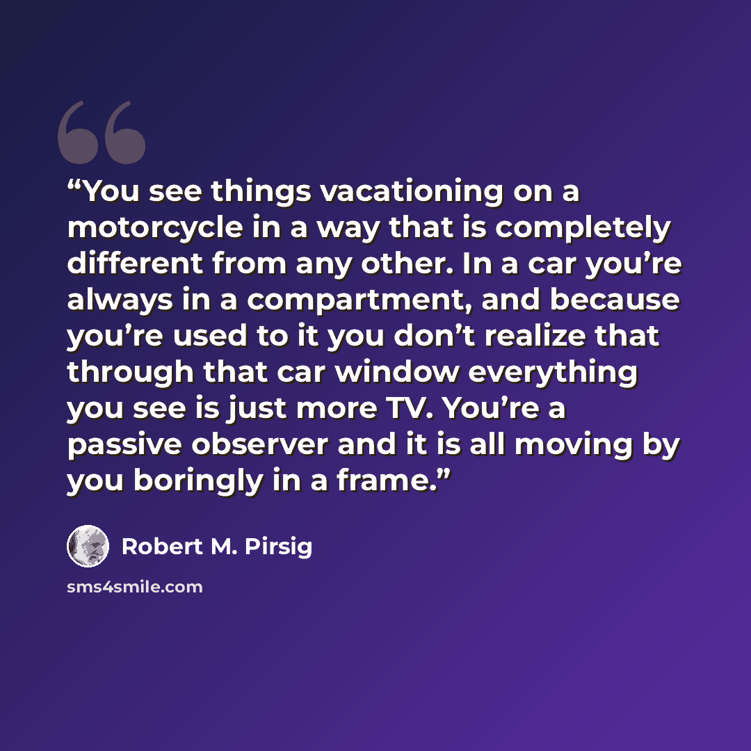 “You see things vacationing on a motorcycle in a way that is completely different from any other. In a car you’re always in a compartment, and because you’re used to it you don’t realize that through that car window everything you see is just more TV. You’re a passive observer and it is all moving…” quote by Robert M. Pirsig