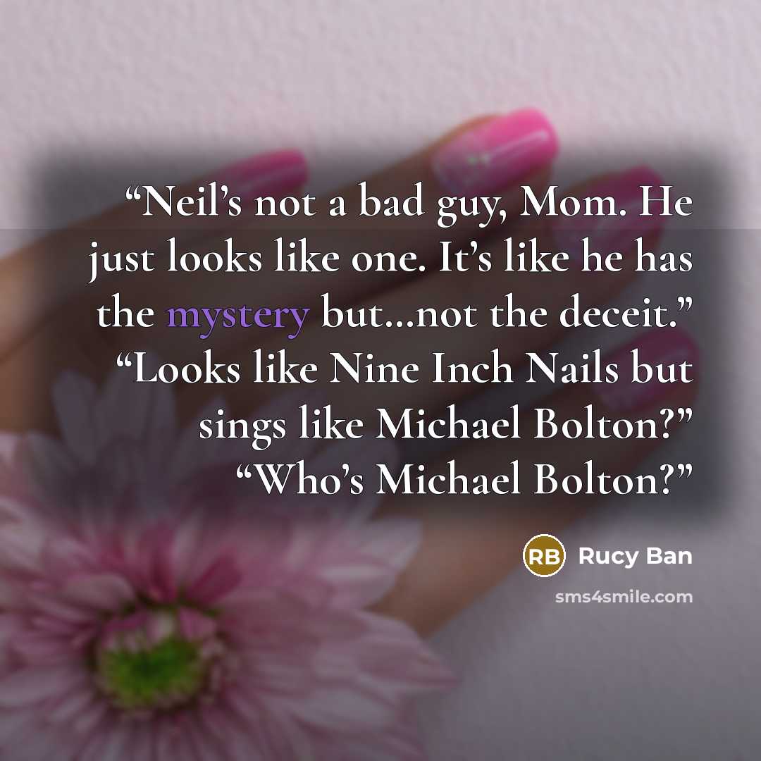 “Neil’s not a bad guy, Mom. He just looks like one. It’s like he has the mystery but…not the deceit.” “Looks like Nine Inch Nails but sings like Michael Bolton?” “Who’s Michael Bolton?” quote by Rucy Ban