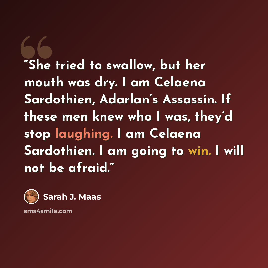 “She tried to swallow, but her mouth was dry. I am Celaena Sardothien, Adarlan’s Assassin. If these men knew who I was, they’d stop laughing. I am Celaena Sardothien. I am going to win. I will not be afraid.” quote by Sarah J. Maas