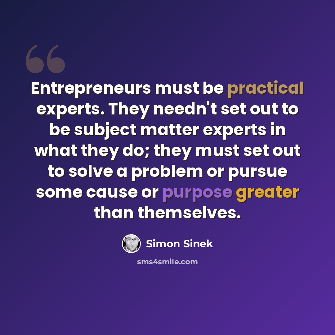 “Entrepreneurs must be practical experts. They needn't set out to be subject matter experts in what they do; they must set out to solve a problem or pursue some cause or purpose greater than themselves.” quote by Simon Sinek