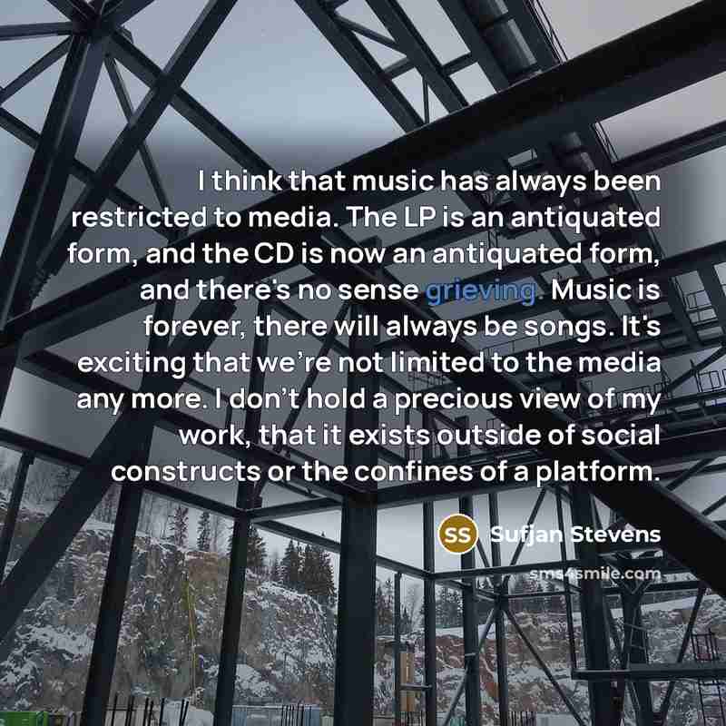 “I think that music has always been restricted to media. The LP is an antiquated form, and the CD is now an antiquated form, and there's no sense grieving. Music is forever, there will always be songs. It's exciting that we're not limited to the media any more. I don't hold a precious view of my…” quote by Sufjan Stevens