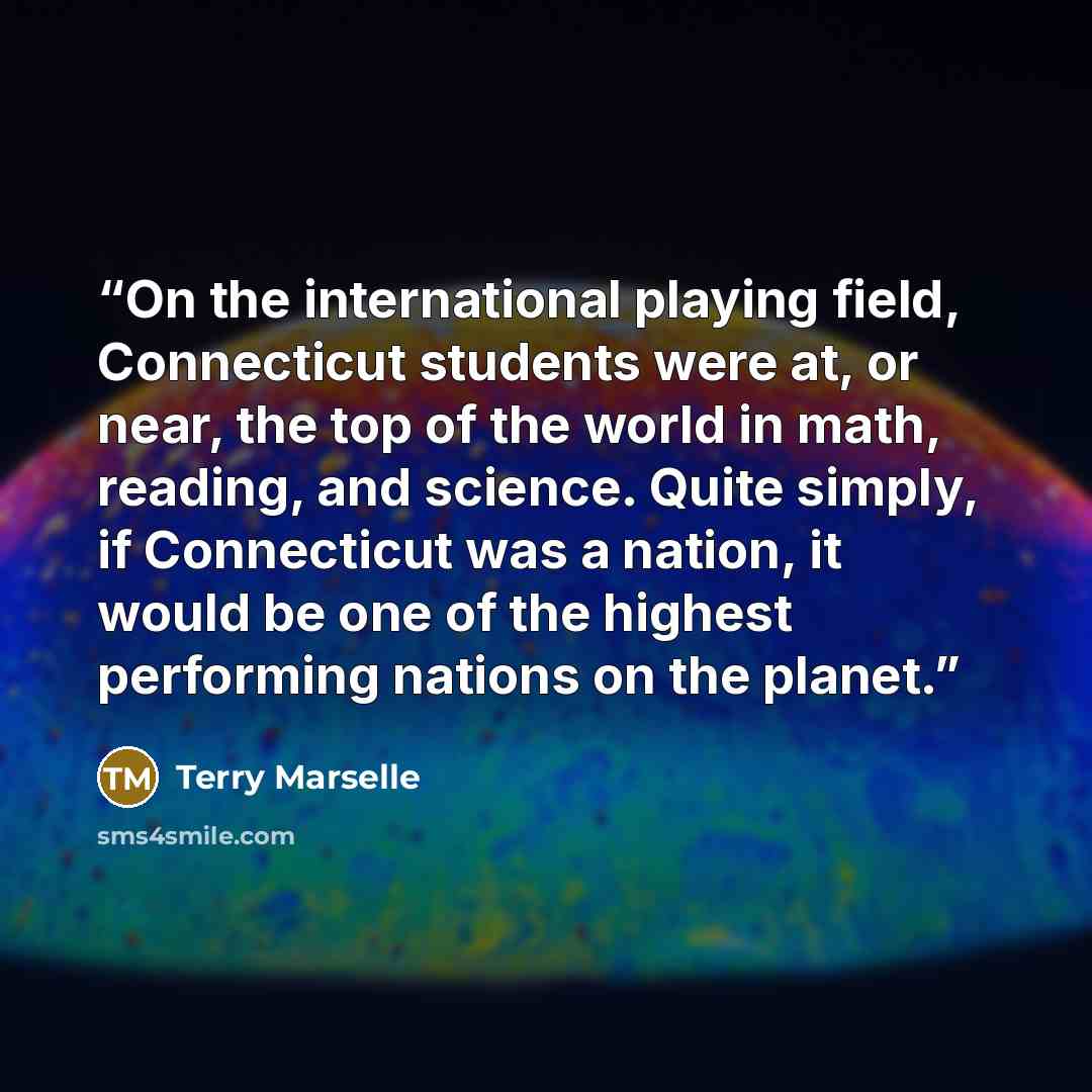 “On the international playing field, Connecticut students were at, or near, the top of the world in math, reading, and science. Quite simply, if Connecticut was a nation, it would be one of the highest performing nations on the planet.” quote by Terry Marselle