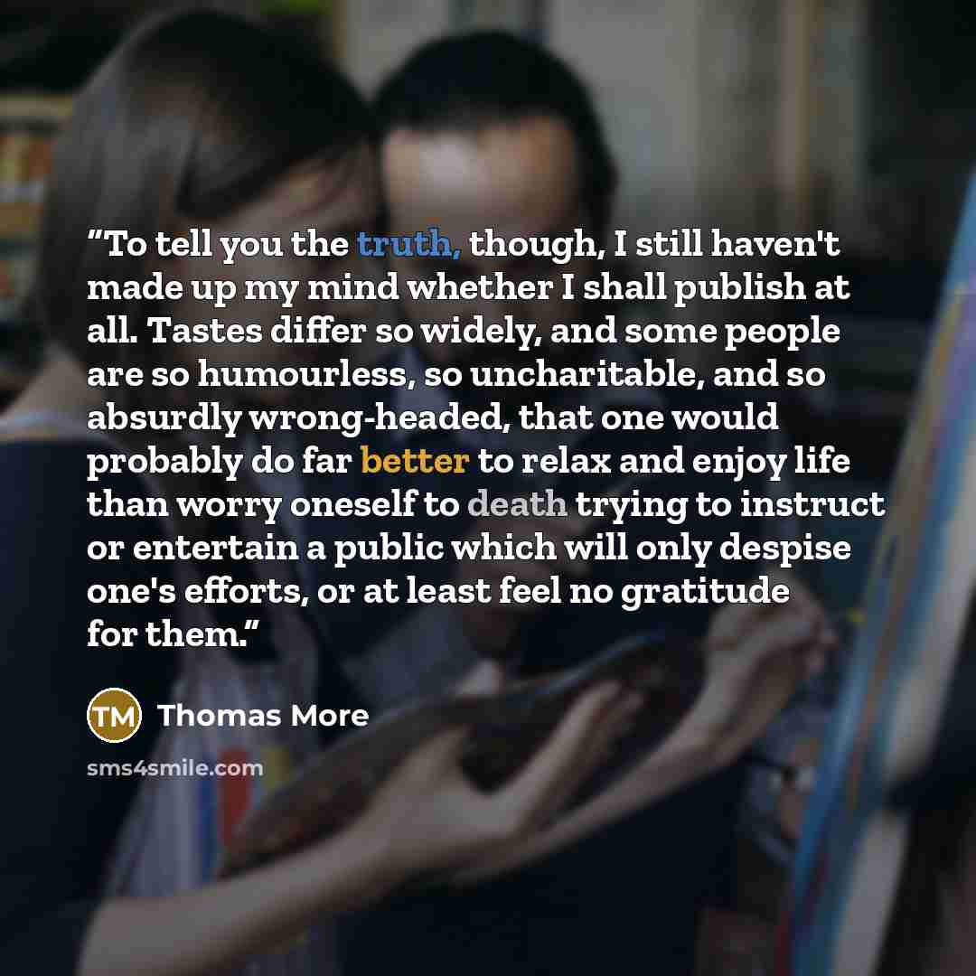 “To tell you the truth, though, I still haven't made up my mind whether I shall publish at all. Tastes differ so widely, and some people are so humourless, so uncharitable, and so absurdly wrong-headed, that one would probably do far better to relax and enjoy life than worry oneself to death trying…” quote by Thomas More