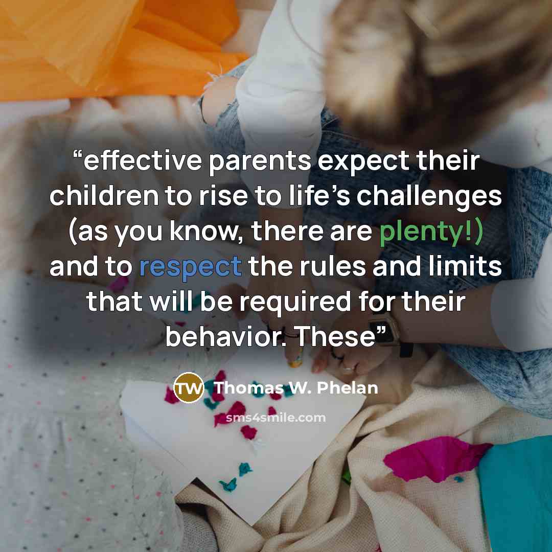 “effective parents expect their children to rise to life’s challenges (as you know, there are plenty!) and to respect the rules and limits that will be required for their behavior. These” quote by Thomas W. Phelan