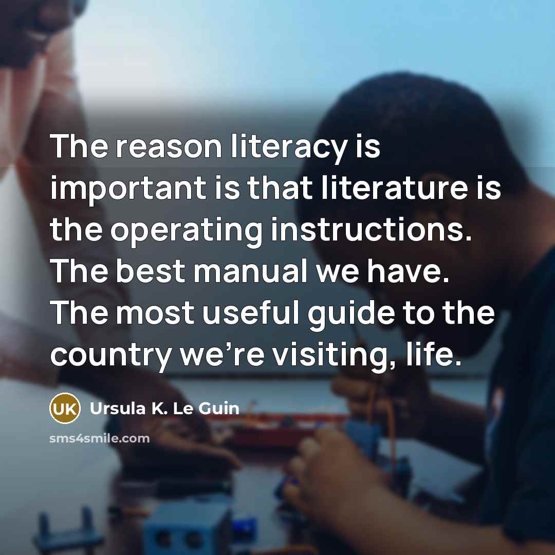 “The reason literacy is important is that literature is the operating instructions. The best manual we have. The most useful guide to the country we're visiting, life.” quote by Ursula K. Le Guin