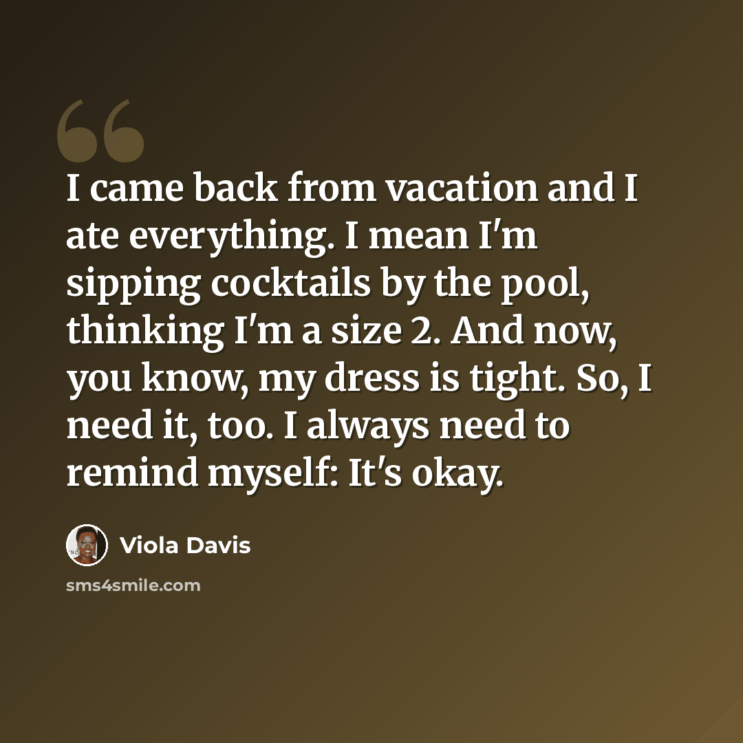 “I came back from vacation and I ate everything. I mean I'm sipping cocktails by the pool, thinking I'm a size 2. And now, you know, my dress is tight. So, I need it, too. I always need to remind myself: It's okay.” quote by Viola Davis