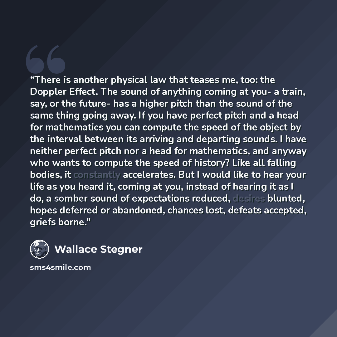 “There is another physical law that teases me, too: the Doppler Effect. The sound of anything coming at you- a train, say, or the future- has a higher pitch than the sound of the same thing going away. If you have perfect pitch and a head for mathematics you can compute the speed of the object by…” quote by Wallace Stegner