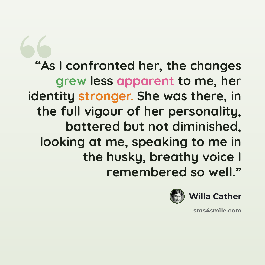 “As I confronted her, the changes grew less apparent to me, her identity stronger. She was there, in the full vigour of her personality, battered but not diminished, looking at me, speaking to me in the husky, breathy voice I remembered so well.” quote by Willa Cather