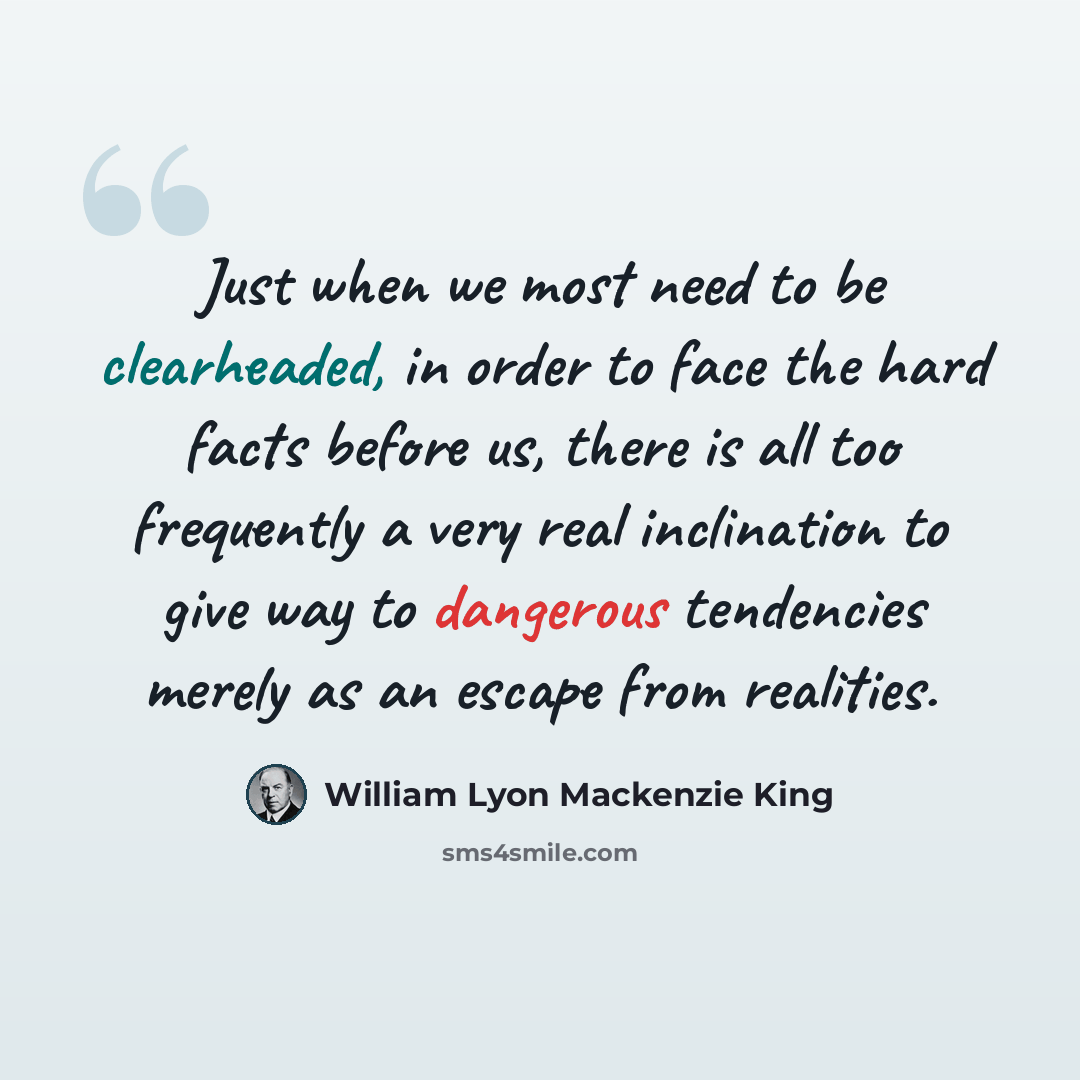 “Just when we most need to be clearheaded, in order to face the hard facts before us, there is all too frequently a very real inclination to give way to dangerous tendencies merely as an escape from realities.” quote by William Lyon Mackenzie King