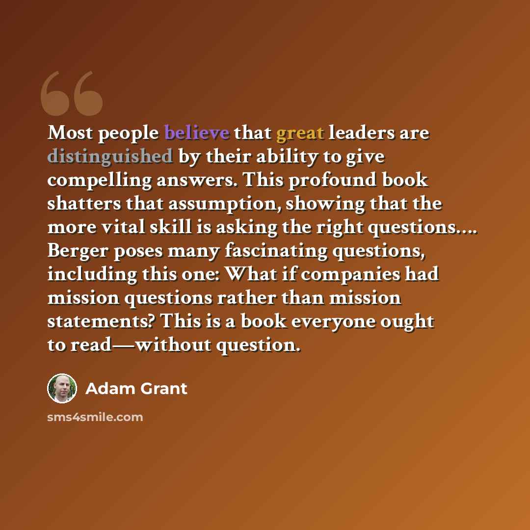“Most people believe that great leaders are distinguished by their ability to give compelling answers. This profound book shatters that assumption, showing that the more vital skill is asking the right questions…. Berger poses many fascinating questions, including this one: What if companies had…” quote by Adam Grant