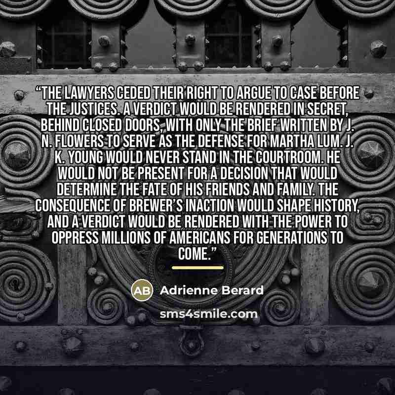 “The lawyers ceded their right to argue to case before the justices. A verdict would be rendered in secret, behind closed doors, with only the brief written by J. N. Flowers to serve as the defense for Martha Lum. J. K. Young would never stand in the courtroom. He would not be present for a…” quote by Adrienne Berard