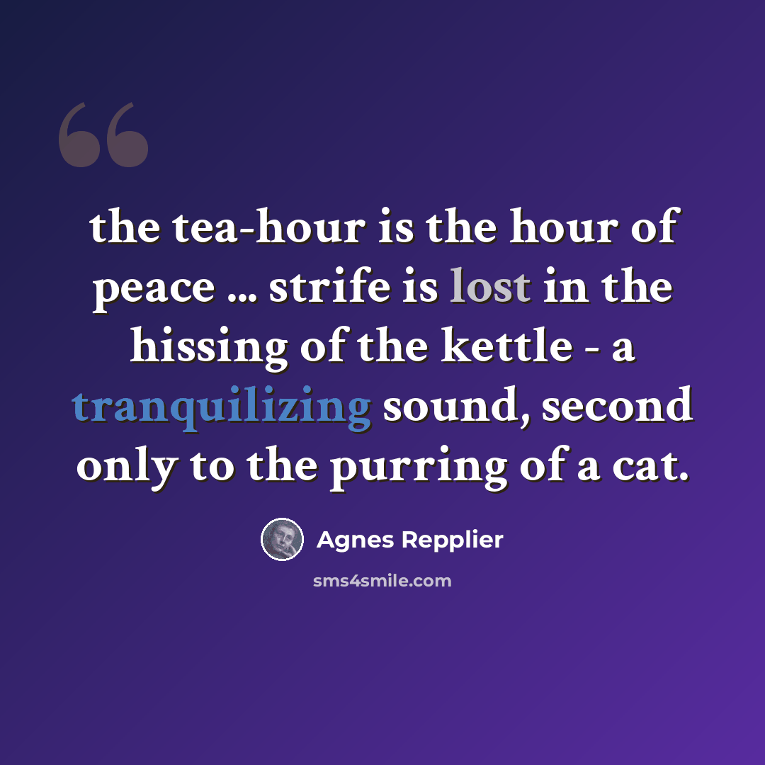 “the tea-hour is the hour of peace ... strife is lost in the hissing of the kettle - a tranquilizing sound, second only to the purring of a cat.” quote by Agnes Repplier