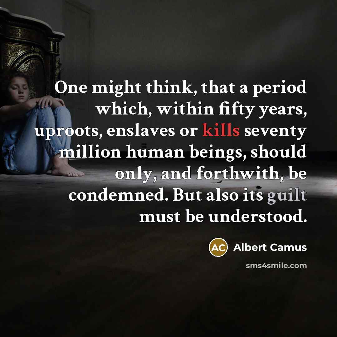 “One might think, that a period which, within fifty years, uproots, enslaves or kills seventy million human beings, should only, and forthwith, be condemned. But also its guilt must be understood.” quote by Albert Camus