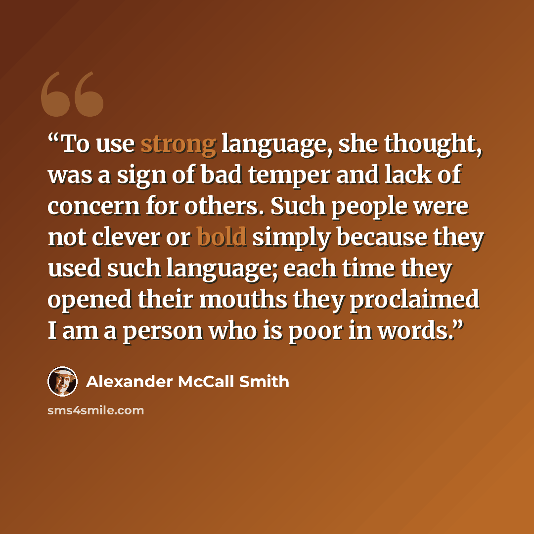 “To use strong language, she thought, was a sign of bad temper and lack of concern for others. Such people were not clever or bold simply because they used such language; each time they opened their mouths they proclaimed I am a person who is poor in words.” quote by Alexander McCall Smith