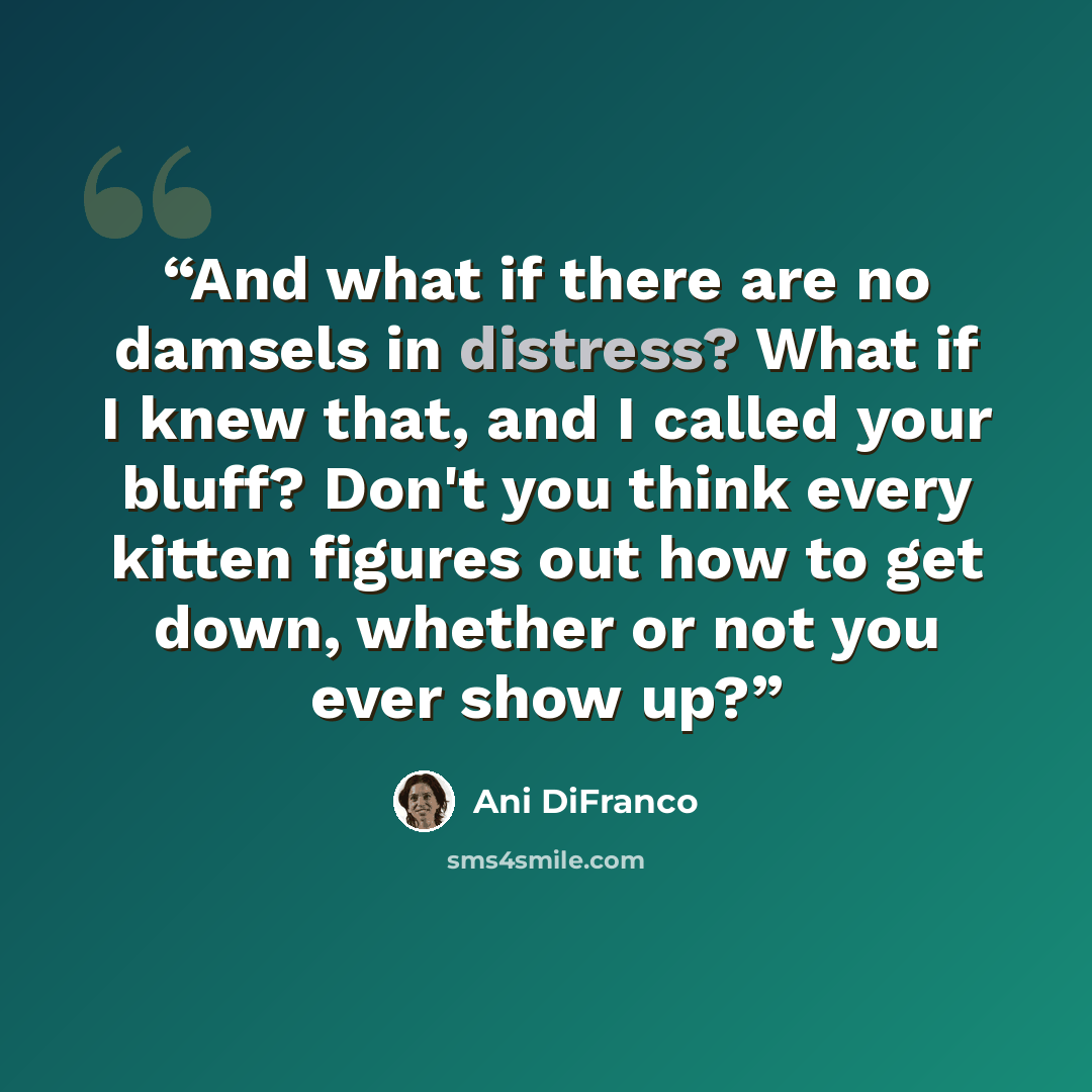 “And what if there are no damsels in distress? What if I knew that, and I called your bluff? Don't you think every kitten figures out how to get down, whether or not you ever show up?” quote by Ani Difranco