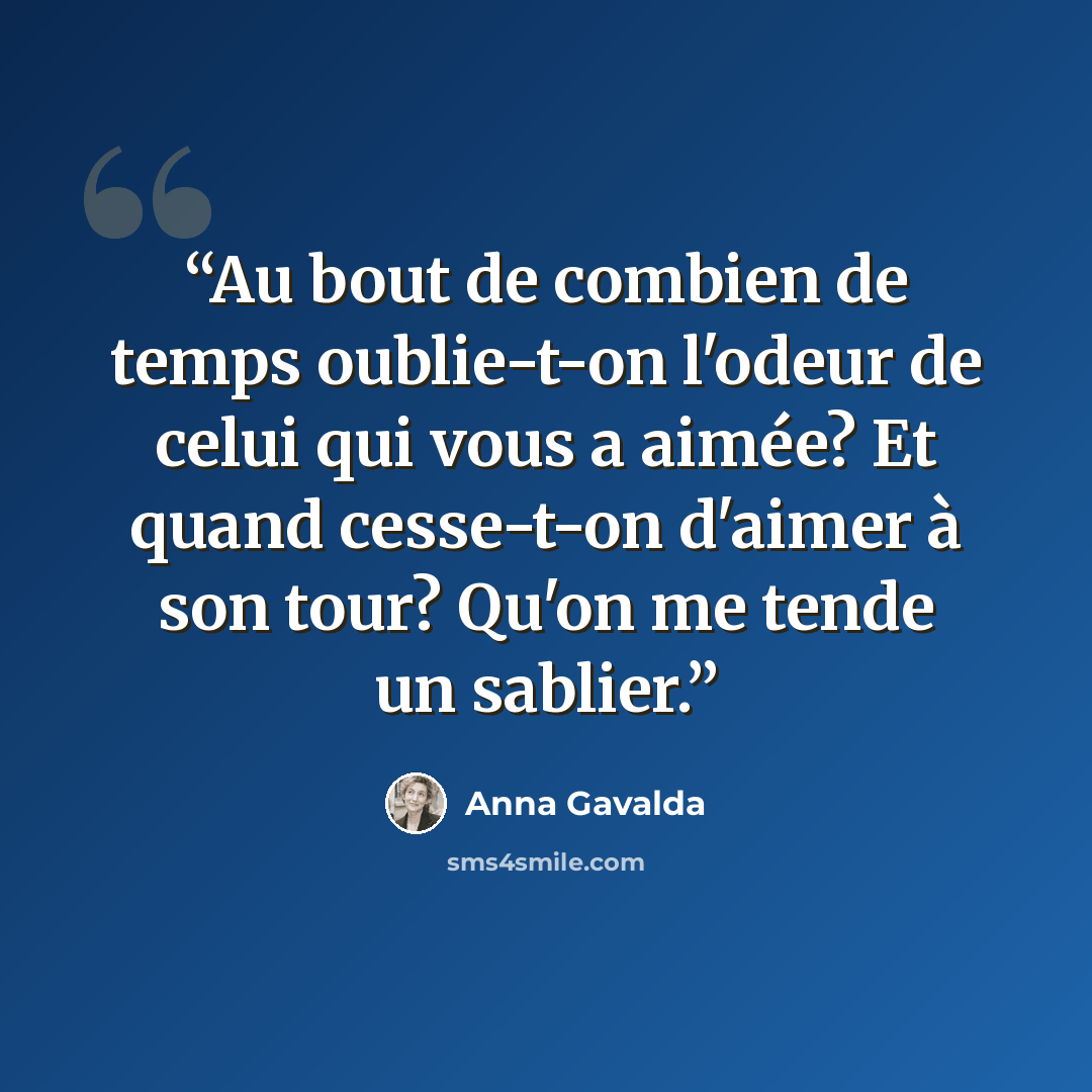 “Au bout de combien de temps oublie-t-on l'odeur de celui qui vous a aimée? Et quand cesse-t-on d'aimer à son tour? Qu'on me tende un sablier.” quote by Anna Gavalda
