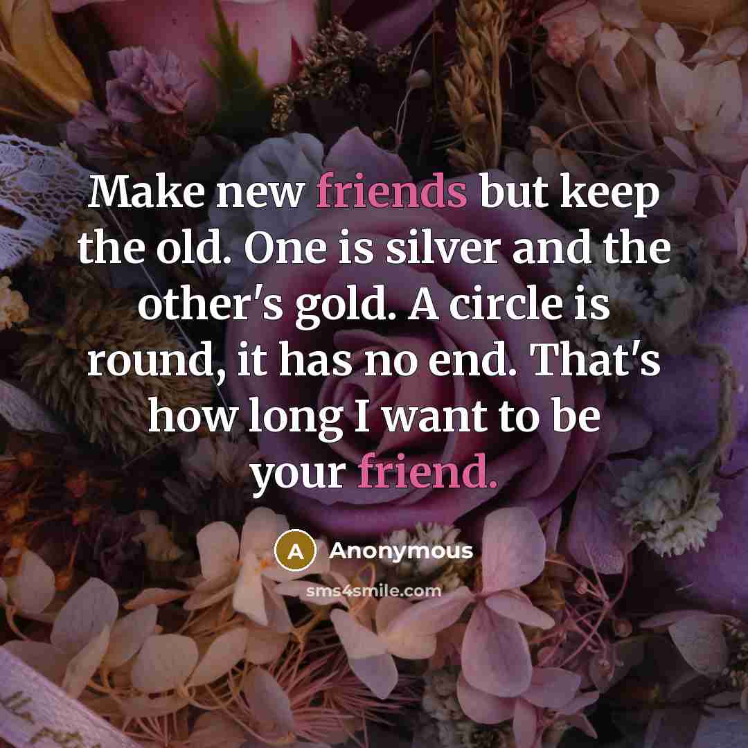 “Make new friends but keep the old. One is silver and the other's gold. A circle is round, it has no end. That's how long I want to be your friend.” quote by Anonymous